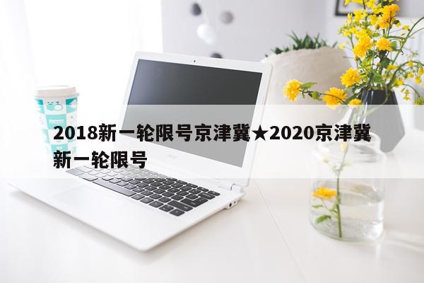2018新一轮限号京津冀★2020京津冀新一轮限号