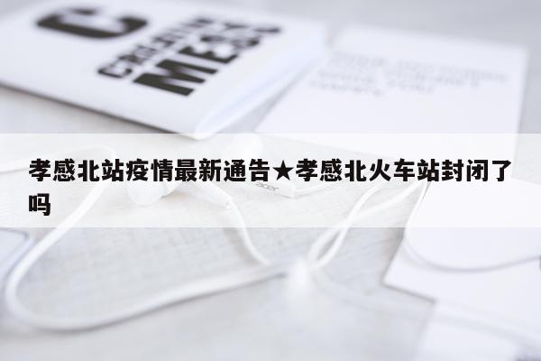 孝感北站疫情最新通告★孝感北火车站封闭了吗