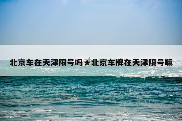 北京车在天津限号吗★北京车牌在天津限号嘛