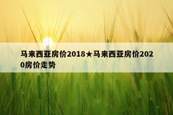 马来西亚房价2018★马来西亚房价2020房价走势