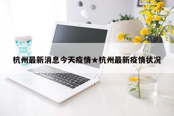 杭州最新消息今天疫情★杭州最新疫情状况