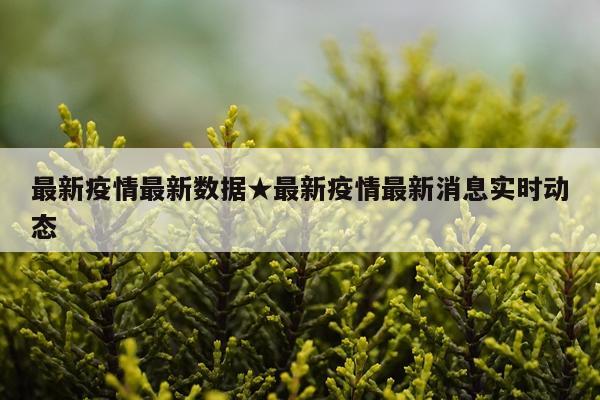 最新疫情最新数据★最新疫情最新消息实时动态