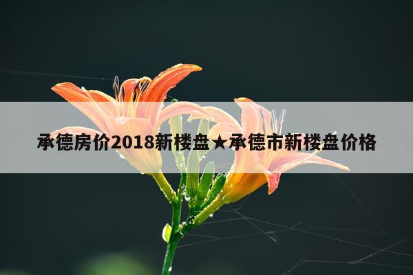 承德房价2018新楼盘★承德市新楼盘价格