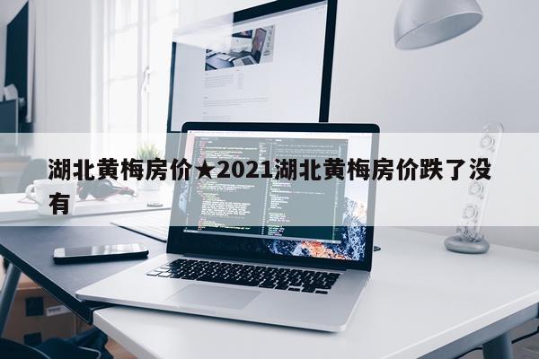 湖北黄梅房价★2021湖北黄梅房价跌了没有