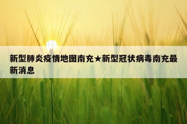 新型肺炎疫情地图南充★新型冠状病毒南充最新消息