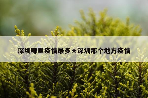 深圳哪里疫情最多★深圳那个地方疫情