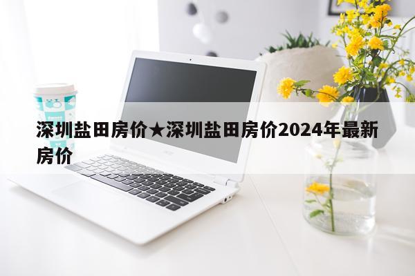 深圳盐田房价★深圳盐田房价2024年最新房价