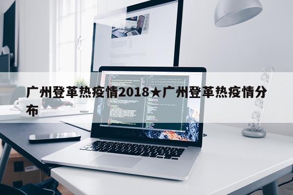 广州登革热疫情2018★广州登革热疫情分布