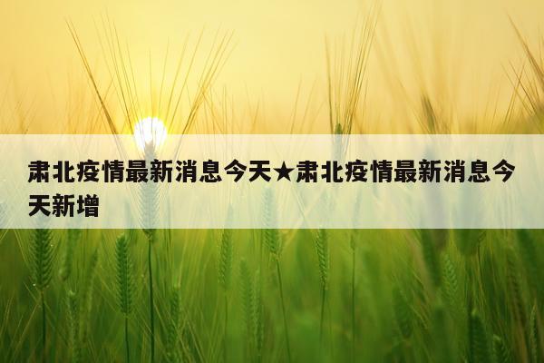 肃北疫情最新消息今天★肃北疫情最新消息今天新增