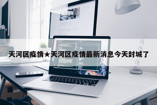 天河区疫情★天河区疫情最新消息今天封城了