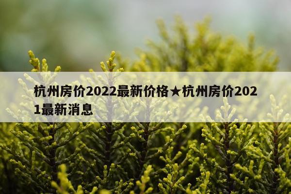 杭州房价2022最新价格★杭州房价2021最新消息