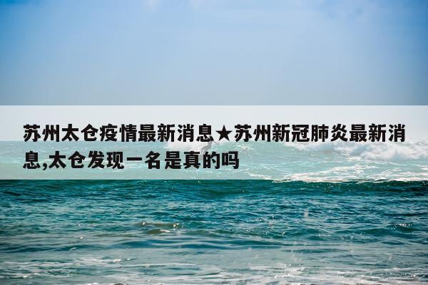 苏州太仓疫情最新消息★苏州新冠肺炎最新消息,太仓发现一名是真的吗