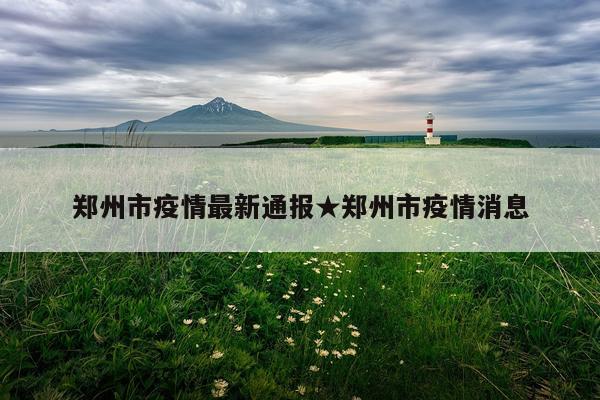郑州市疫情最新通报★郑州市疫情消息