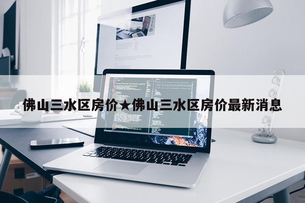 佛山三水区房价★佛山三水区房价最新消息