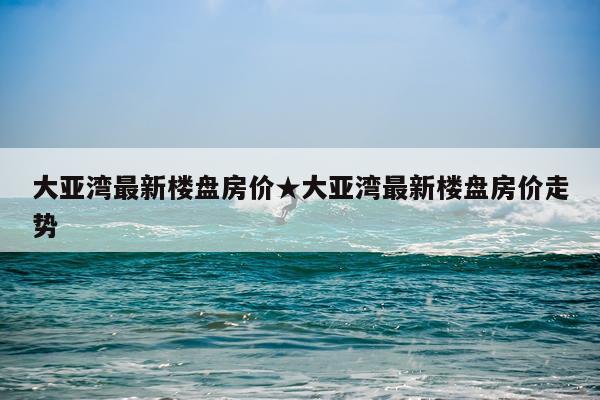 大亚湾最新楼盘房价★大亚湾最新楼盘房价走势