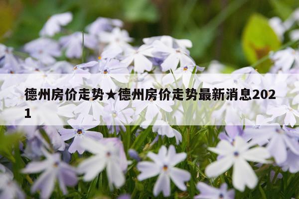 德州房价走势★德州房价走势最新消息2021