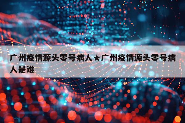 广州疫情源头零号病人★广州疫情源头零号病人是谁