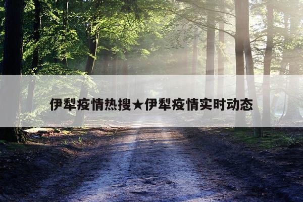 伊犁疫情热搜★伊犁疫情实时动态