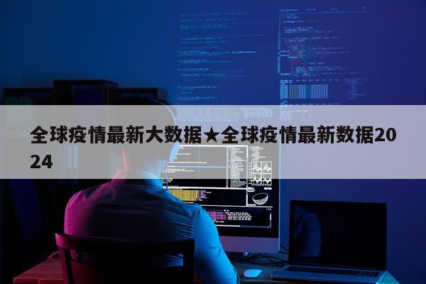 全球疫情最新大数据★全球疫情最新数据2024