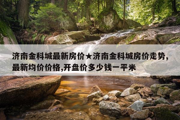 济南金科城最新房价★济南金科城房价走势,最新均价价格,开盘价多少钱一平米