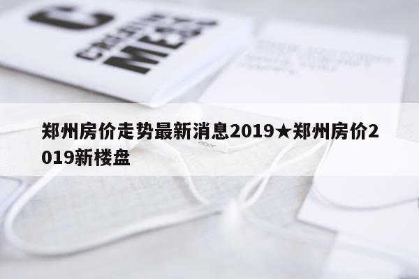 郑州房价走势最新消息2019★郑州房价2019新楼盘