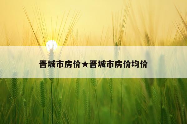 晋城市房价★晋城市房价均价