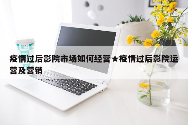 疫情过后影院市场如何经营★疫情过后影院运营及营销