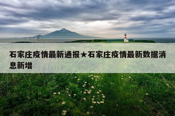 石家庄疫情最新通报★石家庄疫情最新数据消息新增