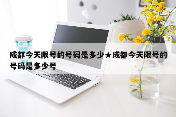 成都今天限号的号码是多少★成都今天限号的号码是多少号