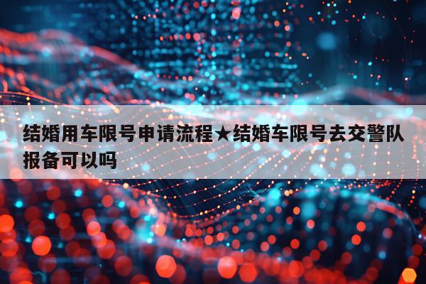 结婚用车限号申请流程★结婚车限号去交警队报备可以吗