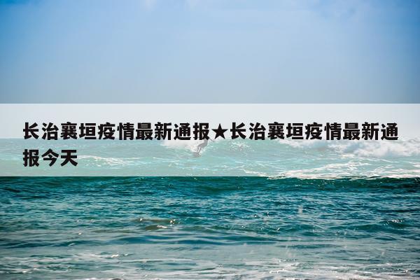 长治襄垣疫情最新通报★长治襄垣疫情最新通报今天