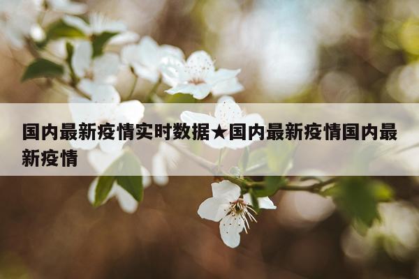 国内最新疫情实时数据★国内最新疫情国内最新疫情