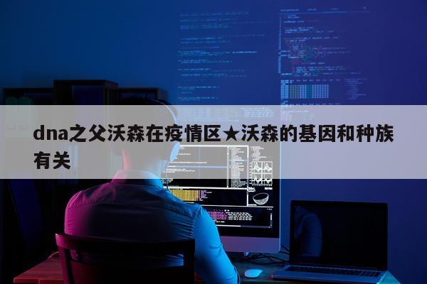 dna之父沃森在疫情区★沃森的基因和种族有关