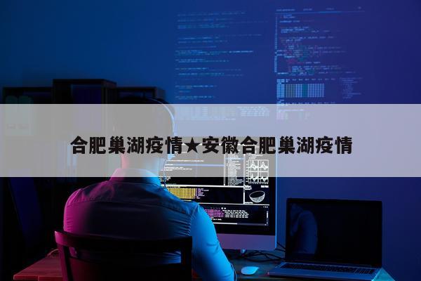 合肥巢湖疫情★安徽合肥巢湖疫情