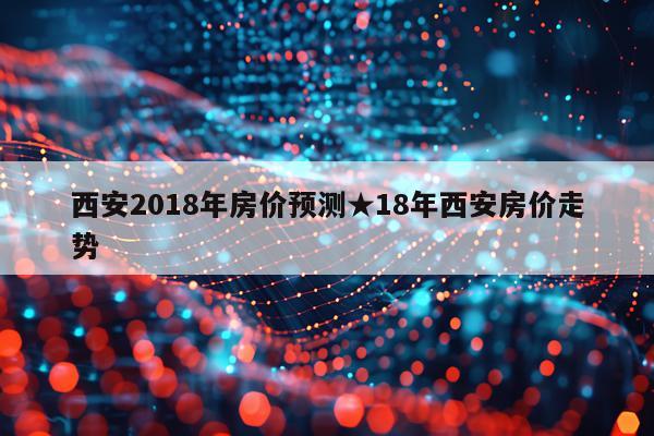西安2018年房价预测★18年西安房价走势