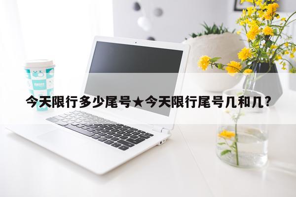 今天限行多少尾号★今天限行尾号几和几?