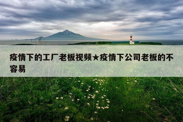 疫情下的工厂老板视频★疫情下公司老板的不容易
