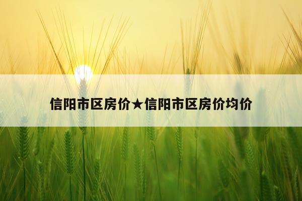 信阳市区房价★信阳市区房价均价