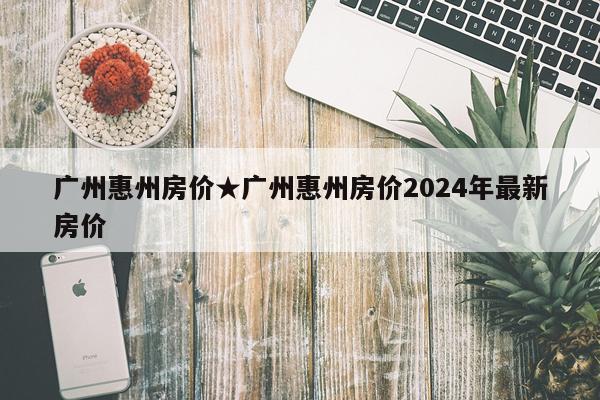 广州惠州房价★广州惠州房价2024年最新房价