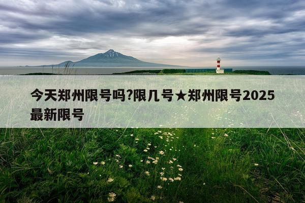 今天郑州限号吗?限几号★郑州限号2025最新限号