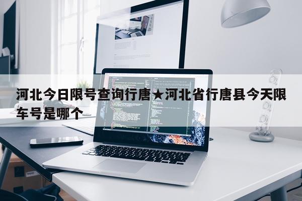 河北今日限号查询行唐★河北省行唐县今天限车号是哪个