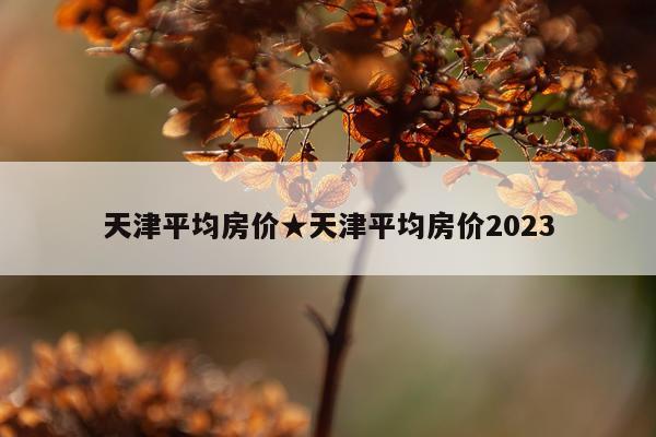 天津平均房价★天津平均房价2023