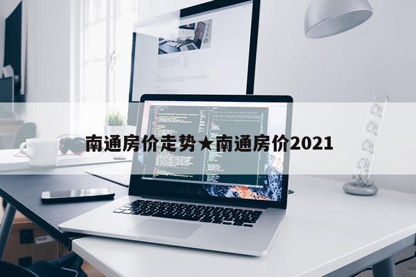南通房价走势★南通房价2021