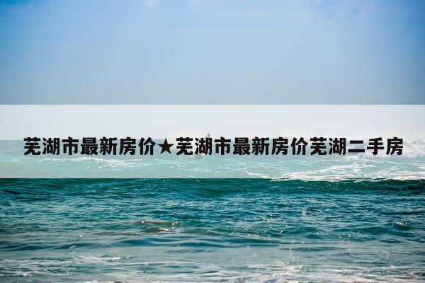 芜湖市最新房价★芜湖市最新房价芜湖二手房