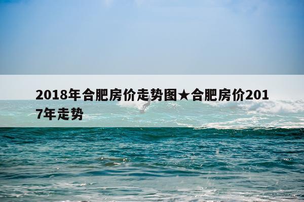 2018年合肥房价走势图★合肥房价2017年走势