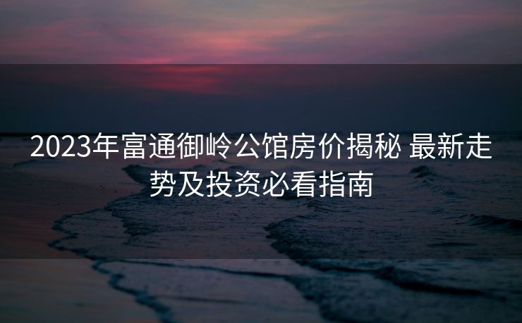 2023年富通御岭公馆房价揭秘 最新走势及投资必看指南