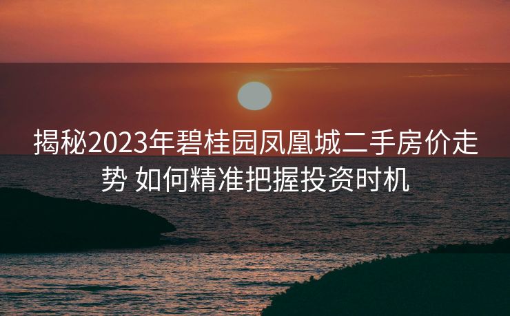 揭秘2023年碧桂园凤凰城二手房价走势 如何精准把握投资时机