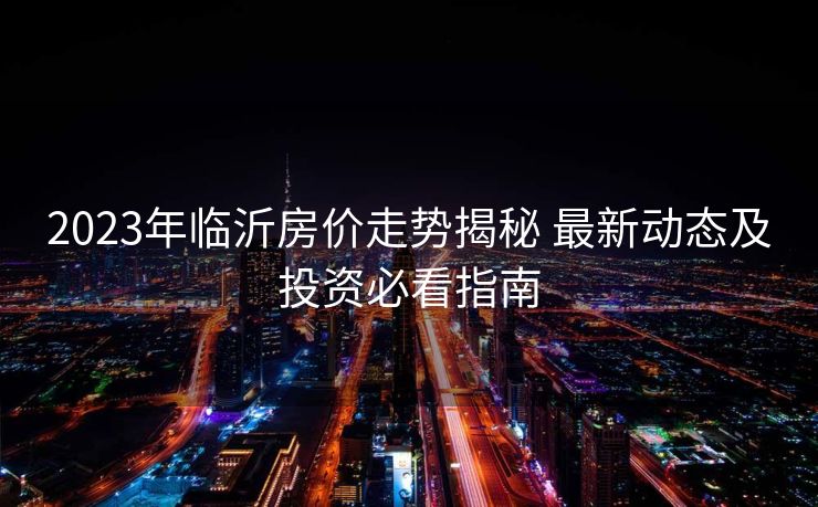 2023年临沂房价走势揭秘 最新动态及投资必看指南