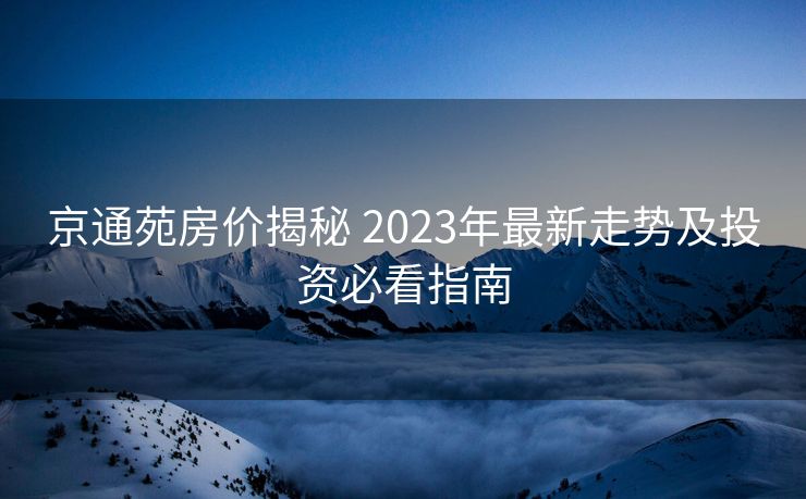 京通苑房价揭秘 2023年最新走势及投资必看指南