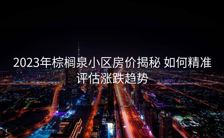 2023年棕榈泉小区房价揭秘 如何精准评估涨跌趋势